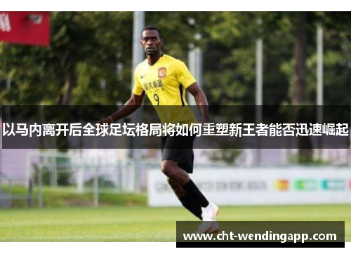 以马内离开后全球足坛格局将如何重塑新王者能否迅速崛起 以马内离开后全球足坛格局将如何重塑新王者能否迅速崛起