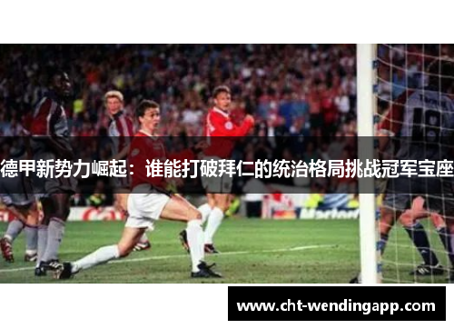 德甲新势力崛起:谁能打破拜仁的统治格局挑战冠军宝座 德甲新势力崛起:谁能打破拜仁的统治格局挑战冠军宝座