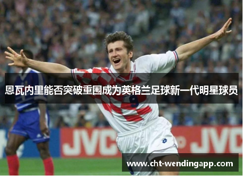 恩瓦内里能否突破重围成为英格兰足球新一代明星球员 恩瓦内里能否突破重围成为英格兰足球新一代明星球员