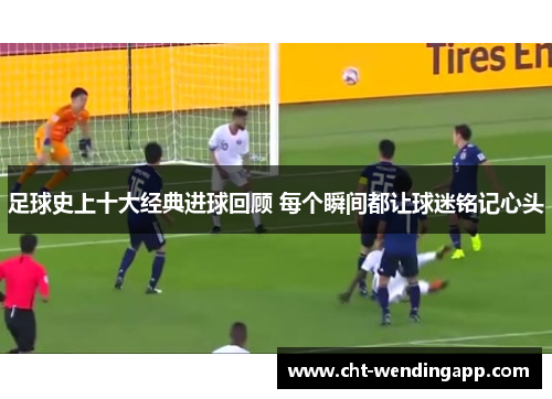 足球史上十大经典进球回顾 每个瞬间都让球迷铭记心头