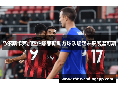 马尔斯卡克加盟伯恩茅斯助力球队崛起未来展望可期 马尔斯卡克加盟伯恩茅斯助力球队崛起未来展望可期